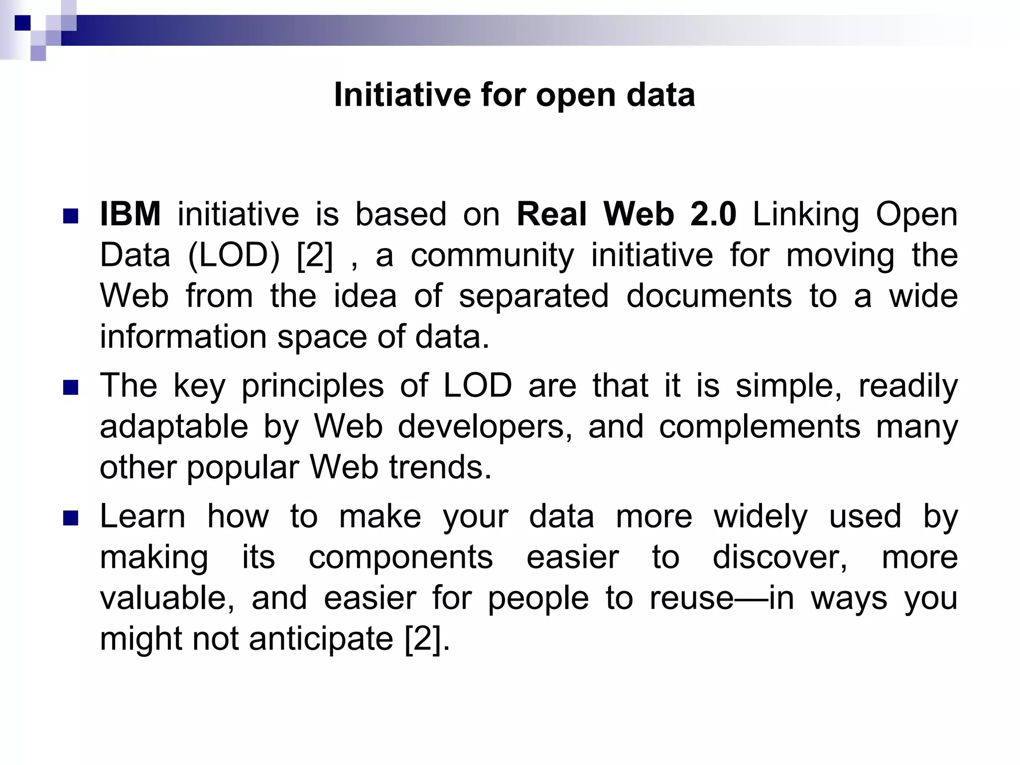 Initiative for open data







IBM initiative is based on Real Web 2.0 Linking Open
Data (LOD) [2] , a community initiative for moving the
Web from the idea of separated documents to a wide
information space of data.
The key principles of LOD are that it is simple, readily
adaptable by Web developers, and complements many
other popular Web trends.
Learn how to make your data more widely used by
making its components easier to discover, more
valuable, and easier for people to reuse—in ways you
might not anticipate [2].

 