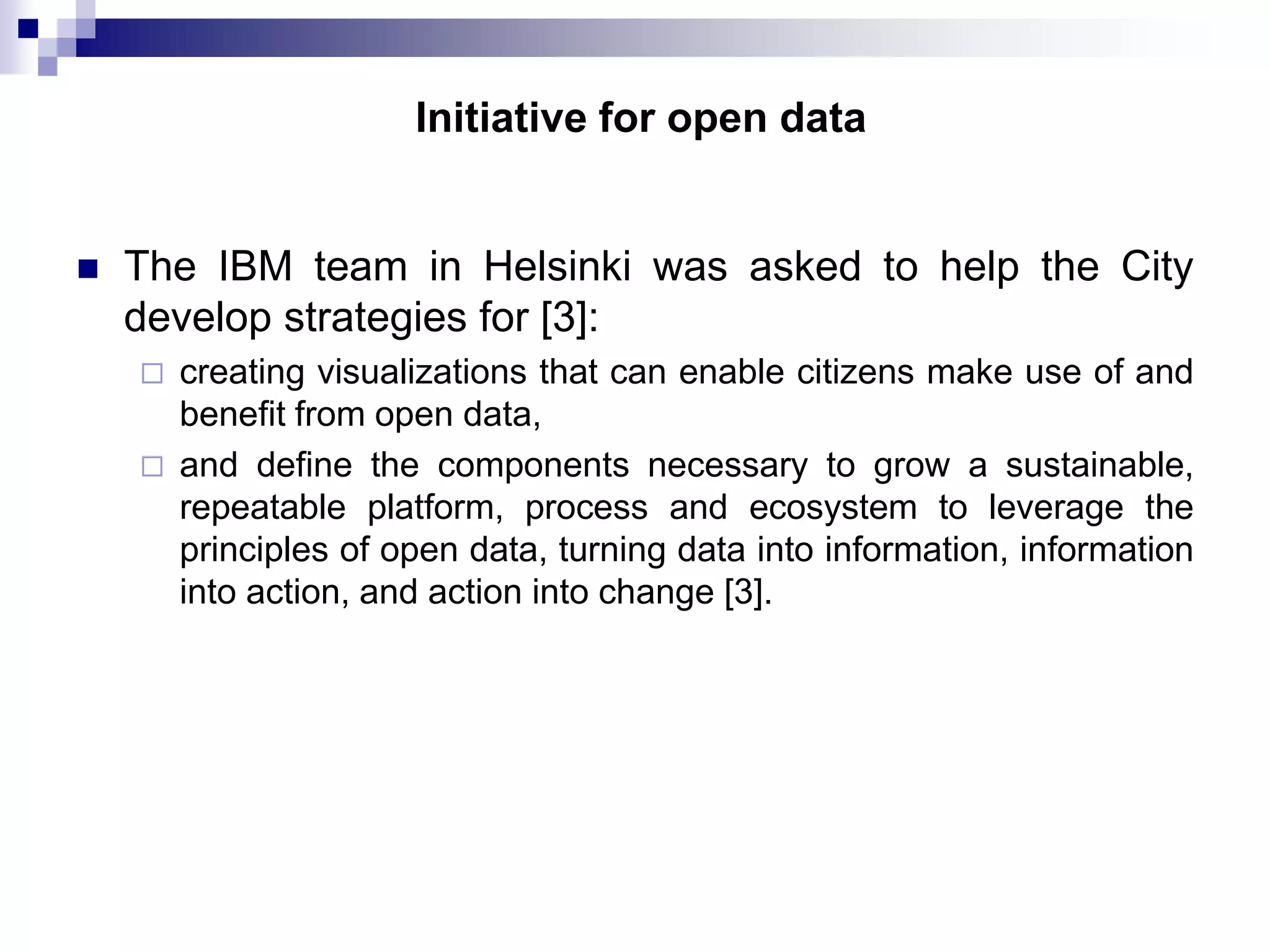 Initiative for open data



The IBM team in Helsinki was asked to help the City
develop strategies for [3]:



creating visualizations that can enable citizens make use of and
benefit from open data,
and define the components necessary to grow a sustainable,
repeatable platform, process and ecosystem to leverage the
principles of open data, turning data into information, information
into action, and action into change [3].

 