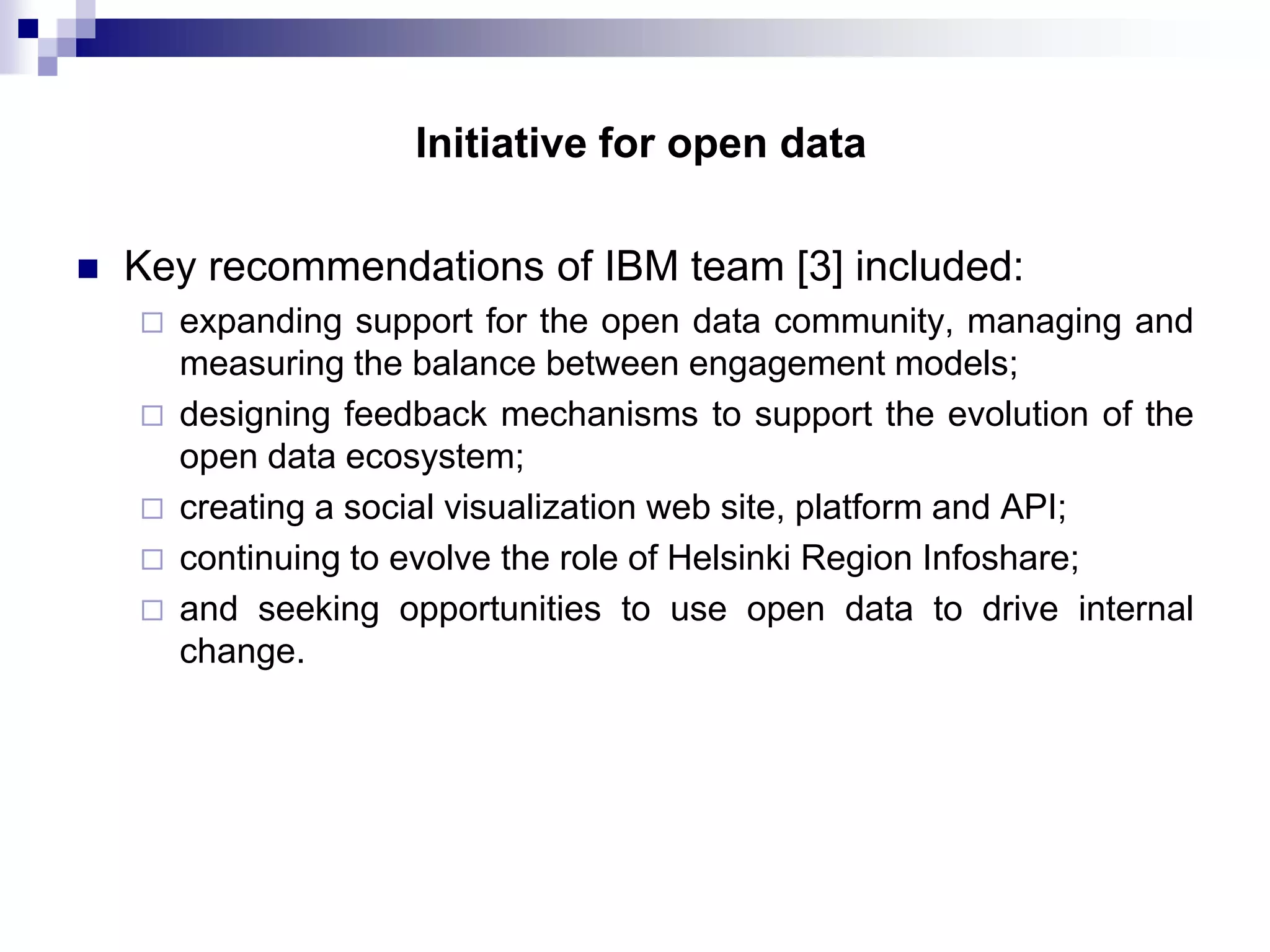 Initiative for open data


Key recommendations of IBM team [3] included:







expanding support for the open data community, managing and
measuring the balance between engagement models;
designing feedback mechanisms to support the evolution of the
open data ecosystem;
creating a social visualization web site, platform and API;
continuing to evolve the role of Helsinki Region Infoshare;
and seeking opportunities to use open data to drive internal
change.

 