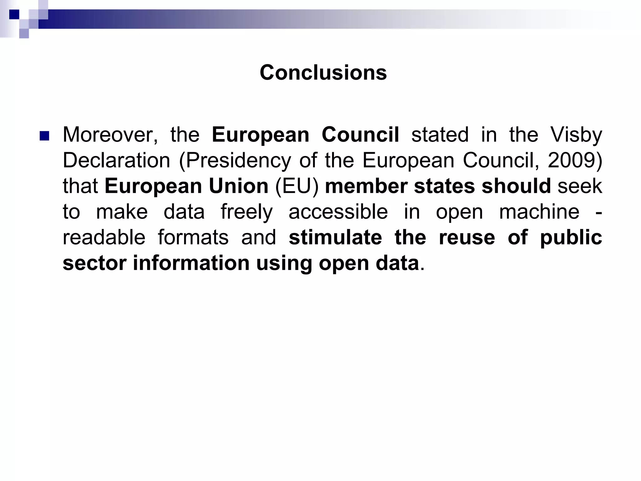 Conclusions


Moreover, the European Council stated in the Visby
Declaration (Presidency of the European Council, 2009)
that European Union (EU) member states should seek
to make data freely accessible in open machine readable formats and stimulate the reuse of public
sector information using open data.

 