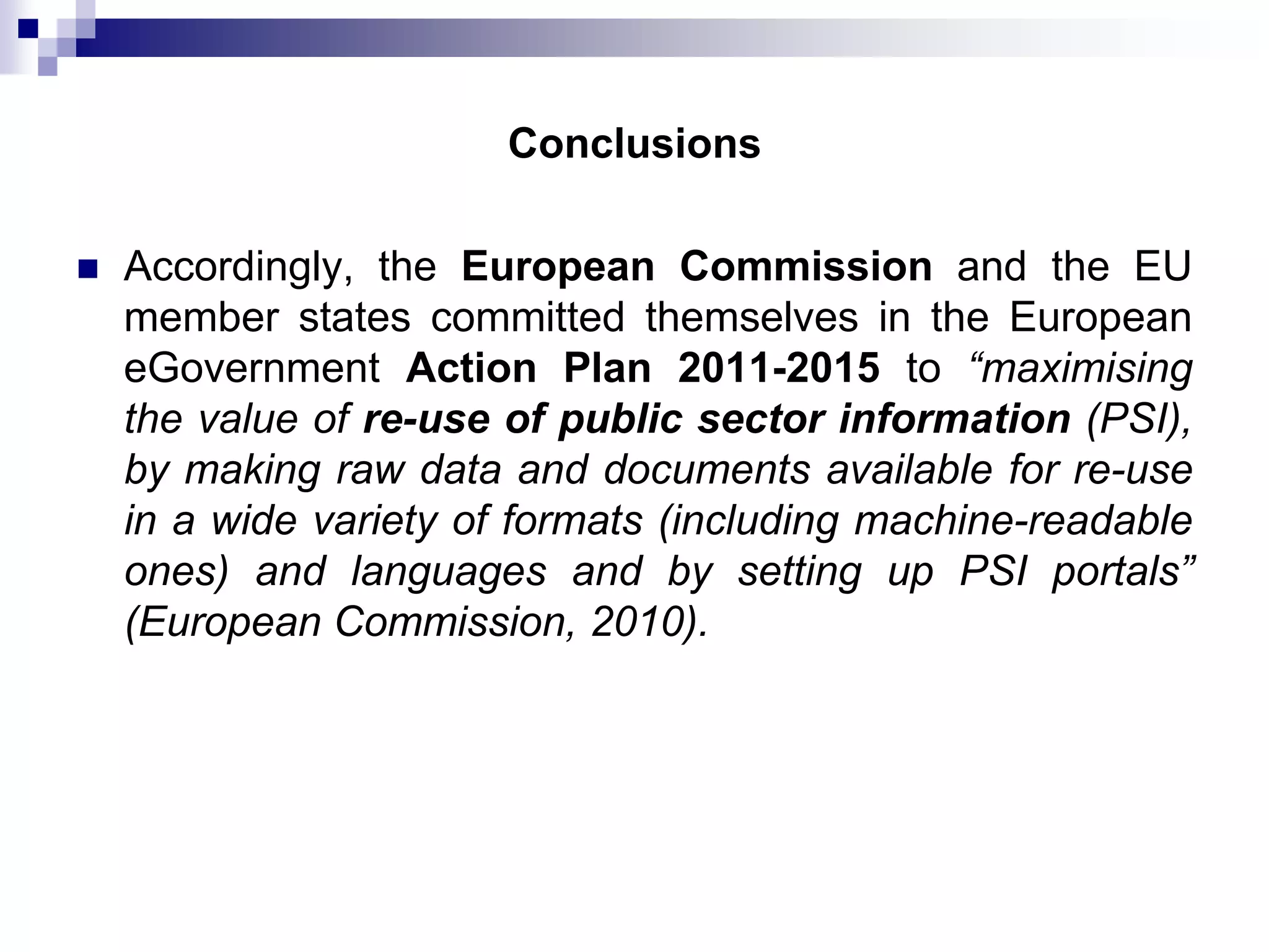 Conclusions


Accordingly, the European Commission and the EU
member states committed themselves in the European
eGovernment Action Plan 2011-2015 to “maximising
the value of re-use of public sector information (PSI),
by making raw data and documents available for re-use
in a wide variety of formats (including machine-readable
ones) and languages and by setting up PSI portals”
(European Commission, 2010).

 