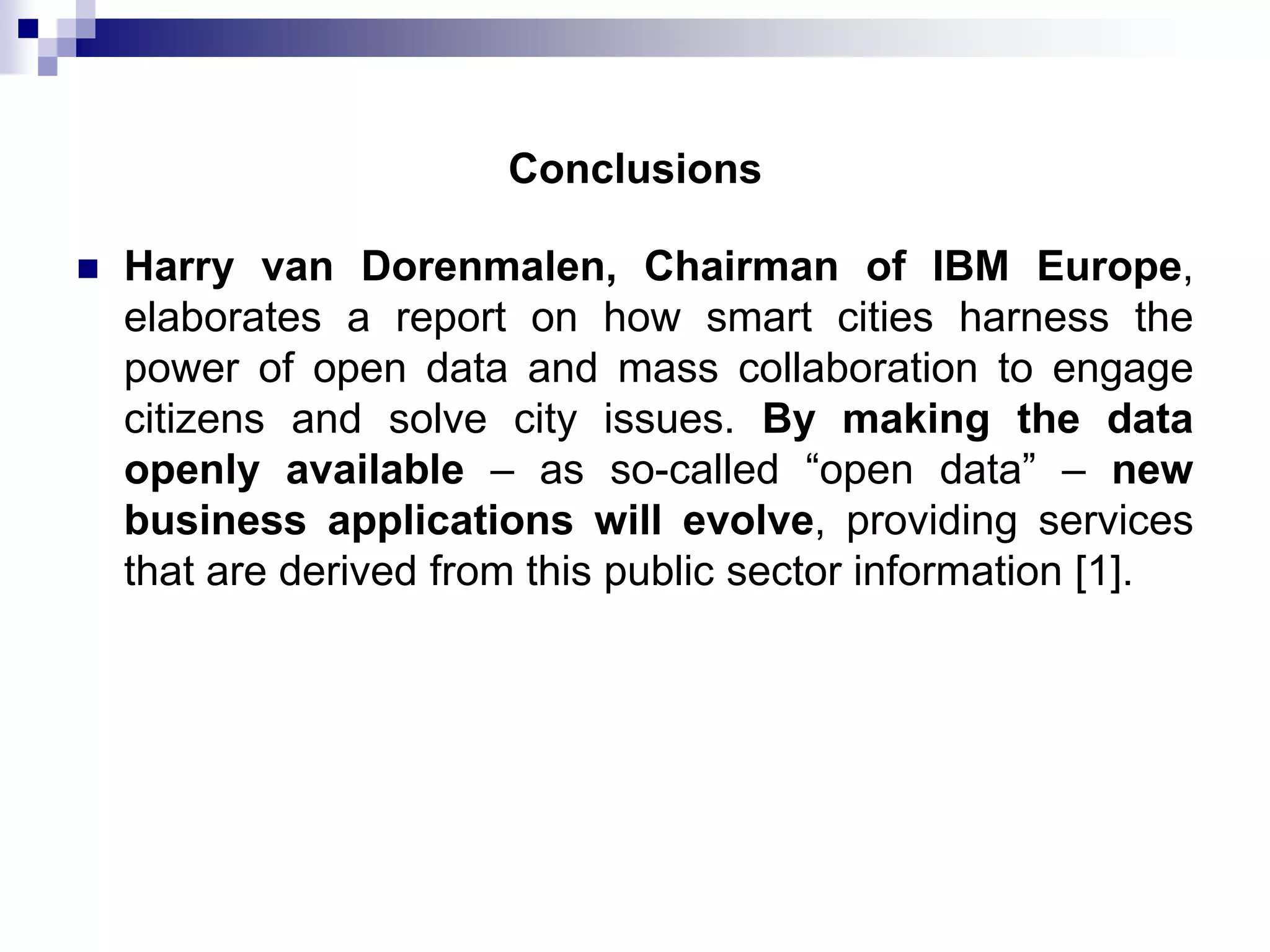 Conclusions


Harry van Dorenmalen, Chairman of IBM Europe,
elaborates a report on how smart cities harness the
power of open data and mass collaboration to engage
citizens and solve city issues. By making the data
openly available – as so-called “open data” – new
business applications will evolve, providing services
that are derived from this public sector information [1].

 