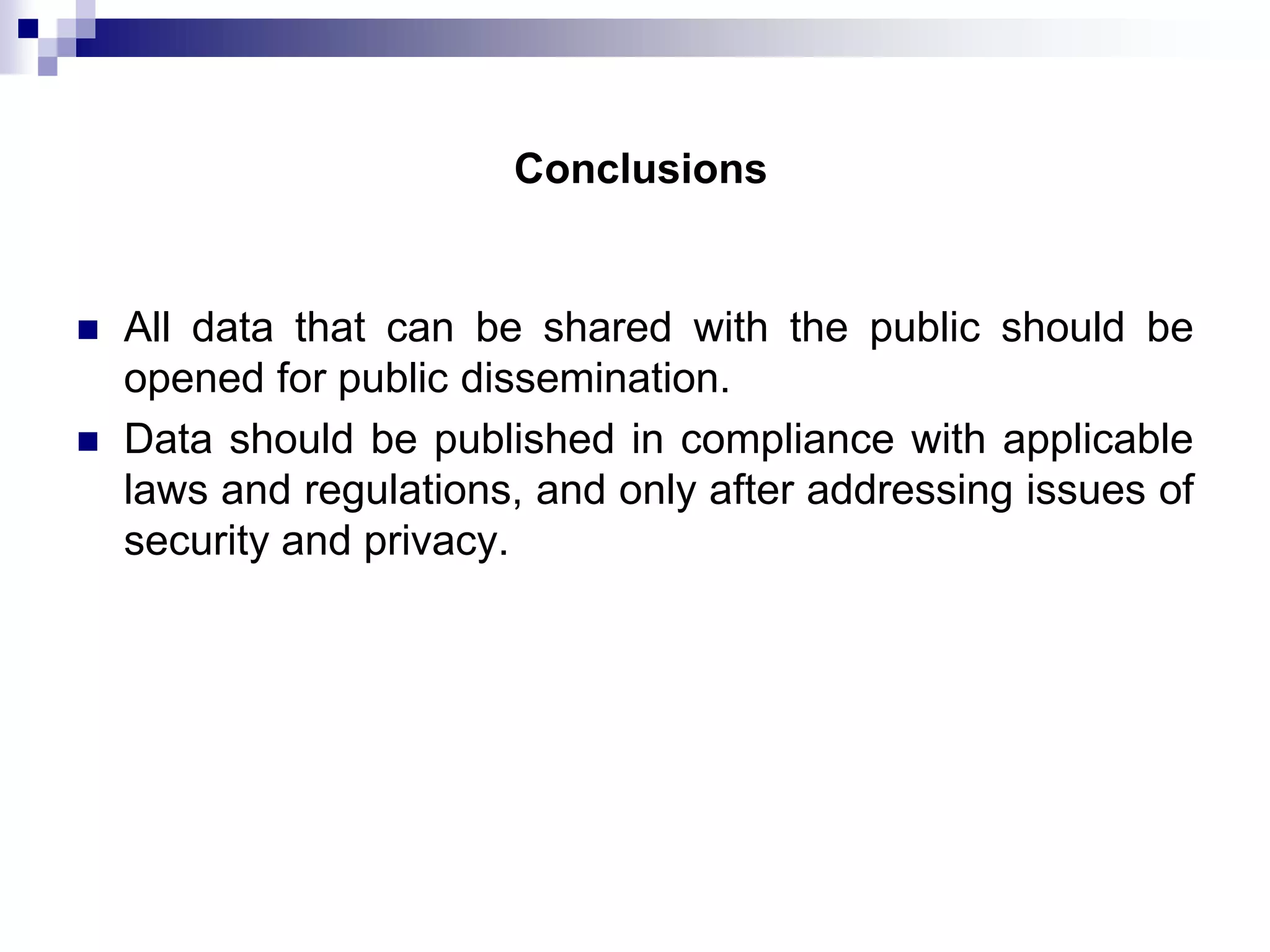 Conclusions




All data that can be shared with the public should be
opened for public dissemination.
Data should be published in compliance with applicable
laws and regulations, and only after addressing issues of
security and privacy.

 