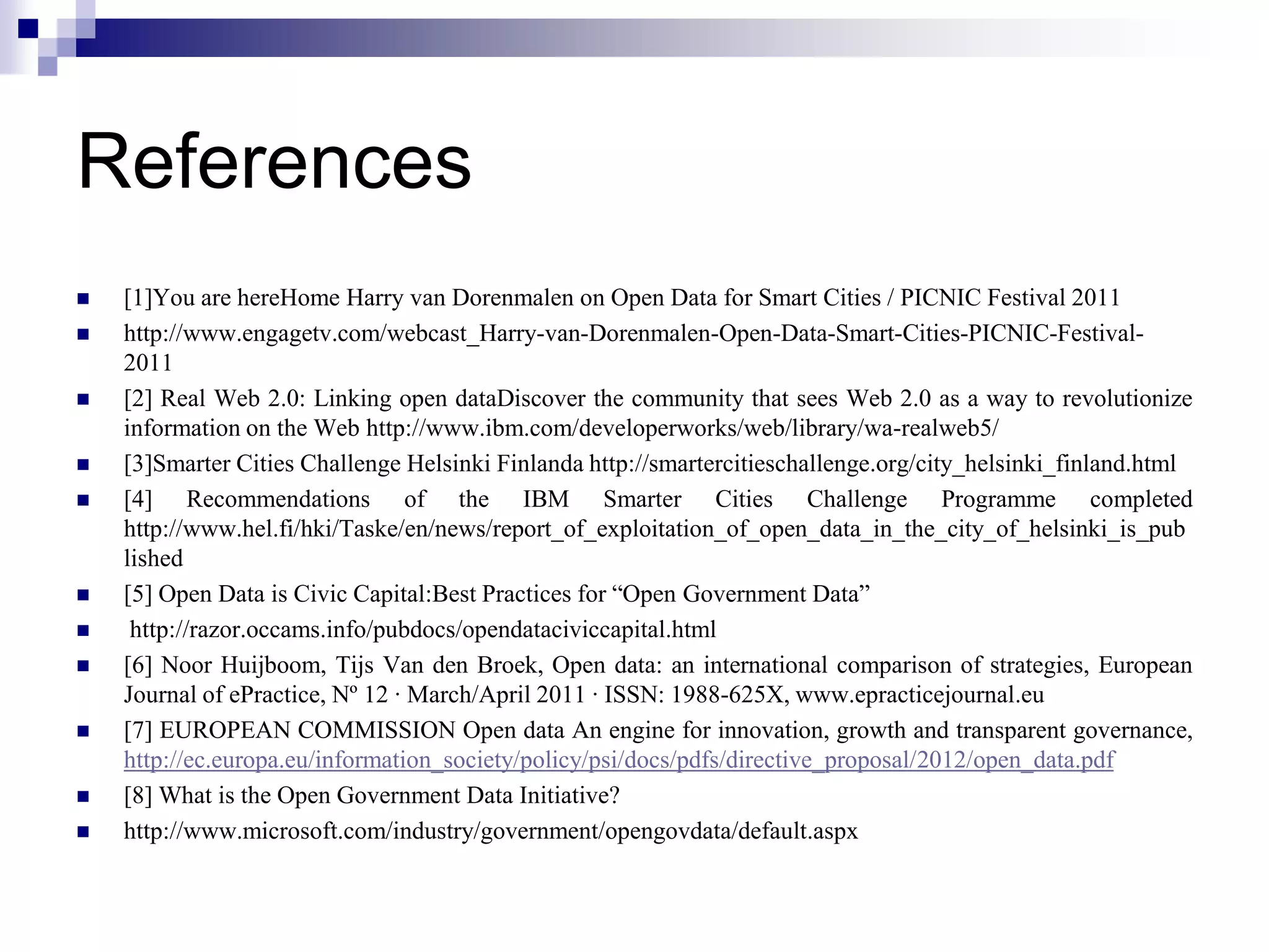 References














[1]You are hereHome Harry van Dorenmalen on Open Data for Smart Cities / PICNIC Festival 2011
http://www.engagetv.com/webcast_Harry-van-Dorenmalen-Open-Data-Smart-Cities-PICNIC-Festival2011
[2] Real Web 2.0: Linking open dataDiscover the community that sees Web 2.0 as a way to revolutionize
information on the Web http://www.ibm.com/developerworks/web/library/wa-realweb5/
[3]Smarter Cities Challenge Helsinki Finlanda http://smartercitieschallenge.org/city_helsinki_finland.html
[4] Recommendations of the IBM Smarter Cities Challenge Programme completed
http://www.hel.fi/hki/Taske/en/news/report_of_exploitation_of_open_data_in_the_city_of_helsinki_is_pub
lished
[5] Open Data is Civic Capital:Best Practices for “Open Government Data”
http://razor.occams.info/pubdocs/opendataciviccapital.html
[6] Noor Huijboom, Tijs Van den Broek, Open data: an international comparison of strategies, European
Journal of ePractice, Nº 12 · March/April 2011 · ISSN: 1988-625X, www.epracticejournal.eu
[7] EUROPEAN COMMISSION Open data An engine for innovation, growth and transparent governance,
http://ec.europa.eu/information_society/policy/psi/docs/pdfs/directive_proposal/2012/open_data.pdf
[8] What is the Open Government Data Initiative?
http://www.microsoft.com/industry/government/opengovdata/default.aspx

 