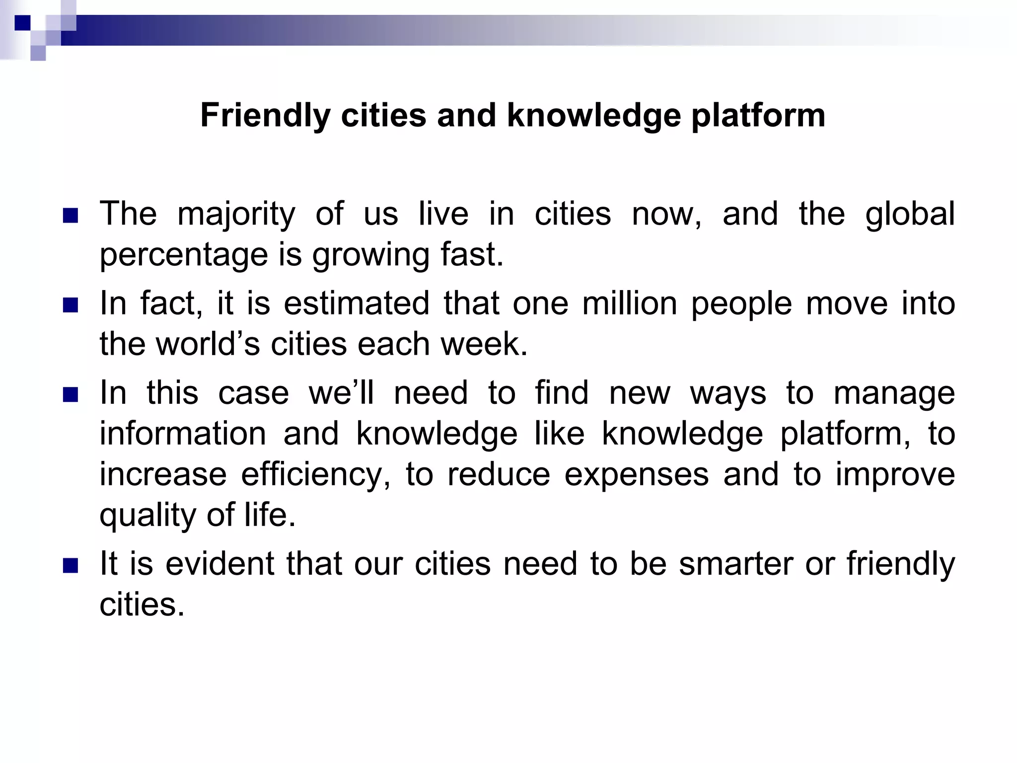 Friendly cities and knowledge platform






The majority of us live in cities now, and the global
percentage is growing fast.
In fact, it is estimated that one million people move into
the world’s cities each week.
In this case we’ll need to find new ways to manage
information and knowledge like knowledge platform, to
increase efficiency, to reduce expenses and to improve
quality of life.
It is evident that our cities need to be smarter or friendly
cities.

 