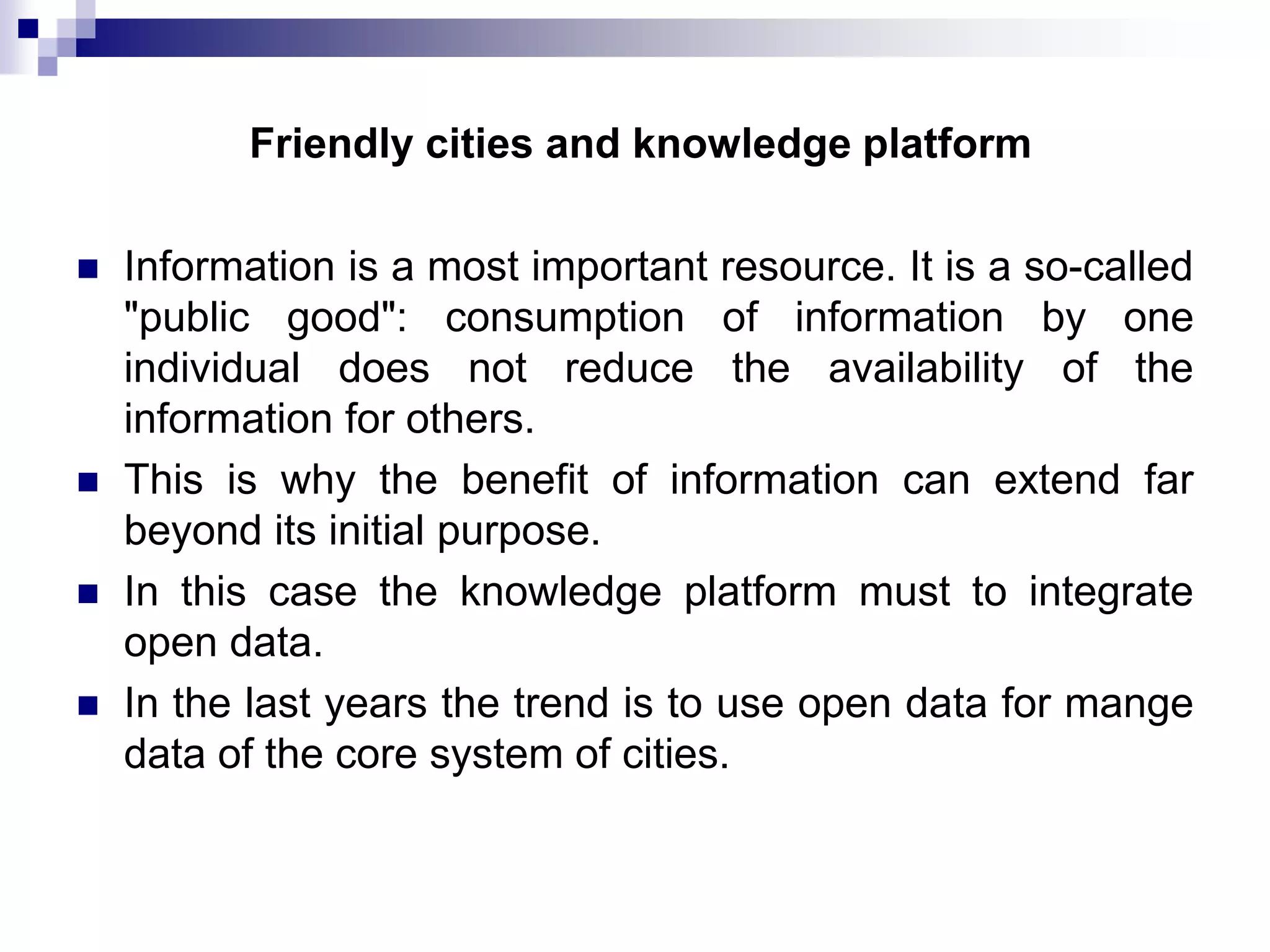 Friendly cities and knowledge platform






Information is a most important resource. It is a so-called
"public good": consumption of information by one
individual does not reduce the availability of the
information for others.
This is why the benefit of information can extend far
beyond its initial purpose.
In this case the knowledge platform must to integrate
open data.
In the last years the trend is to use open data for mange
data of the core system of cities.

 