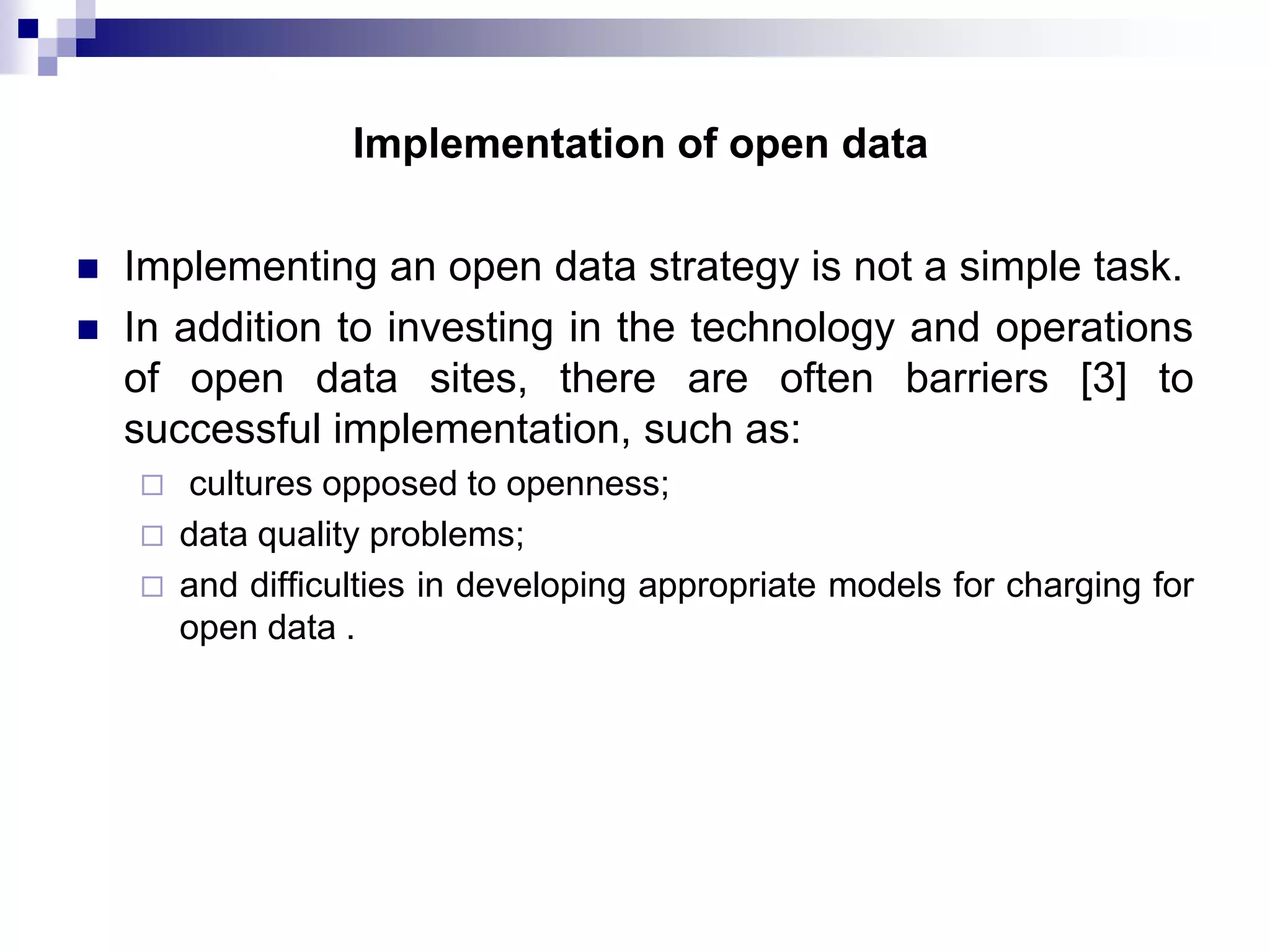 Implementation of open data



Implementing an open data strategy is not a simple task.
In addition to investing in the technology and operations
of open data sites, there are often barriers [3] to
successful implementation, such as:




cultures opposed to openness;
data quality problems;
and difficulties in developing appropriate models for charging for
open data .

 
