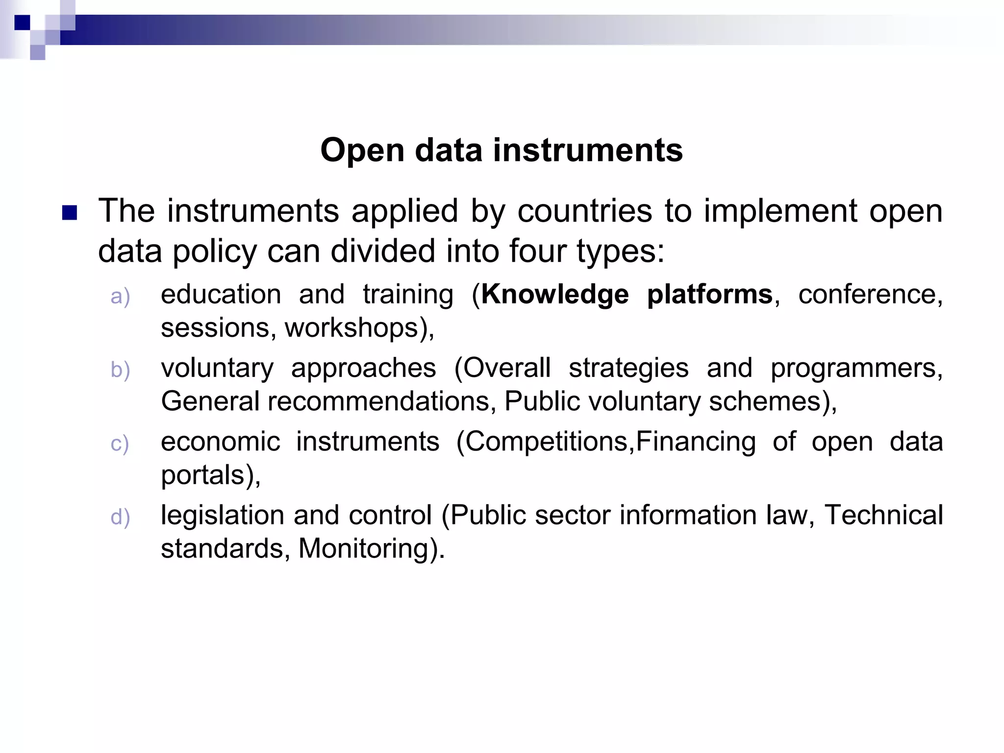 Open data instruments


The instruments applied by countries to implement open
data policy can divided into four types:
a)
b)

c)
d)

education and training (Knowledge platforms, conference,
sessions, workshops),
voluntary approaches (Overall strategies and programmers,
General recommendations, Public voluntary schemes),
economic instruments (Competitions,Financing of open data
portals),
legislation and control (Public sector information law, Technical
standards, Monitoring).

 