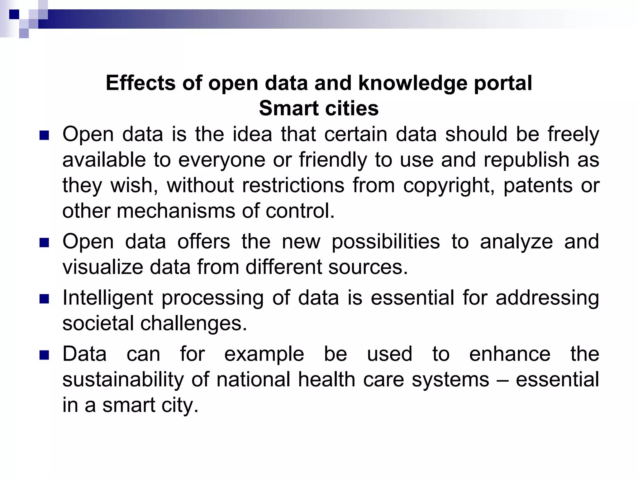 





Effects of open data and knowledge portal
Smart cities
Open data is the idea that certain data should be freely
available to everyone or friendly to use and republish as
they wish, without restrictions from copyright, patents or
other mechanisms of control.
Open data offers the new possibilities to analyze and
visualize data from different sources.
Intelligent processing of data is essential for addressing
societal challenges.
Data can for example be used to enhance the
sustainability of national health care systems – essential
in a smart city.

 