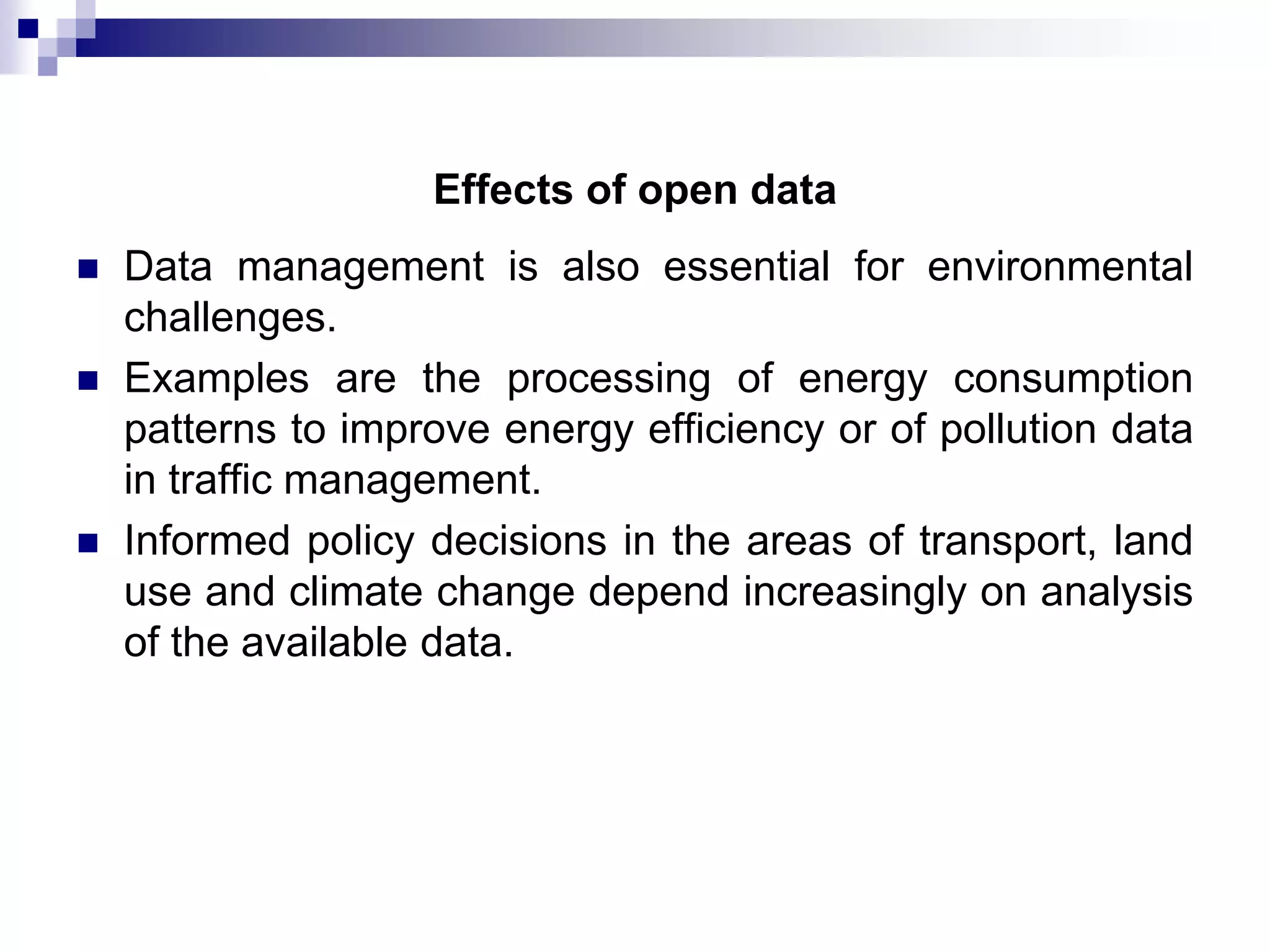 Effects of open data





Data management is also essential for environmental
challenges.
Examples are the processing of energy consumption
patterns to improve energy efficiency or of pollution data
in traffic management.
Informed policy decisions in the areas of transport, land
use and climate change depend increasingly on analysis
of the available data.

 