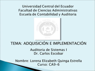 TEMA: ADQUISICIÓN E IMPLEMENTACIÓN
          Auditoria de Sistemas I
            Dr. Carlos Escobar

  Nombre: Lorena Elizabeth Quinga Estrella
              Curso: CA9-6
 