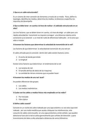 1 Que es un cable estructurado? <br />Es un sistema de inter conexión de elementos a través de un medio   físico, define la topología, identifica los medios, determina los medios, la distancia y especifica los requisitos de desempeño<br />2 Que se debe tener  en cuenta a la hora de realizar  el cableado estructurado en un sitio?<br />Los tres factores  que se deben tener en cuenta, a la hora de elegir  un cable para una rápida velocidad de  transmisión se requiere conseguir  una distancia máxima entre conectores q se conectan  a un nivel de ruido de diferencias habituales   en la zona que seba a instalar <br />3 Enumere los factores que determinan la velocidad de transmisión de la red?<br />Los factores de que determinan  la velocidad de transmisión de una red son<br />El cable utilizado para la conexión  dentro del cable existen factores como:<br />El ancho de banda permitido <br />La longitud<br />Existen otros factores que determinan  el rendimiento de la red <br />Las tarjetas de red <br />El tamaño del bus de datos de las maquinas <br />La cantidad de retrans misiones que se pueden hacer <br />4 Enumere los medios de una red  local?<br />Se pueden diferenciar dos grupos <br />Los cables <br />Los medios inalámbricos <br />5 Cuales son los cables o medios físicos más empleados en las redes?<br />Par trenzado<br />Fibra óptica <br />6 Define cable coaxial?<br />Consiste en un núcleo de cobre rodeado por una capa aislante a su vez esta capa está rodeada   por una malla metálica que ayuda a bloquear las interferencias, este conjunto de cables está envuelto  en una capa protectora; emite señales  que pueden detectarse fuera de la red se utiliza generalmente para señales de televisión  y para transmisiones de datos a alta velocidad a distancias de varios kilómetros <br />7cual es la velocidad de transmisión del cable coaxial y de que depende esta velocidad?<br />Suele ser generalmente alta de hasta 100Mbits/Seg  pero hay que tener en cuenta que a mayor velocidad de transmisión menor distancia podemos cubrir ya que el periodo de la señal es menor y por eso se atenúa  antes<br />8 enumere la nomenclatura de los cables Ethernet y copia el cuadro que indica las velocidades y la nomenclatura<br />La nomenclatura de los cables Ethernet tiene 3 partes <br />La primera indica la velocidad en Mbits/seg  <br />La segunda indica si la transmisión es en banda base(base)o en banda ancha <br />Cable Características 10-base-5Cable coaxial grueso (Ethernet grueso)Velocidad de transmisión :10mb/seg Segmentos: máximo de 185 m10-base-2Cable coaxial fino (Ethernet fino)Segmentos :máximo de 3600mVelocidad de transmisión: 10mb/seg10-broad-36Cable coaxial Segmentos: máximo de 3600mVelocidad de transmisión: 10mb/seg10-base-xFast Ethernet Velocidad de transmisión- 100mb/seg<br />9 Define par trenzado?<br />Se trata de dos hilos de cobre aislados y trenzados entre sí, y en la mayoría de los casos cubiertos por una malla protectora, los hilos están trenzados para reducir las  interferencias electromagnéticas que son muy usados en las líneas telefónicas además de ser poco costo con respecto a los pares cercanos que se encuentran a su alrededor<br />Se utiliza tanto para transmisión analógica como digital<br />10 Enumere las categorías del par trenzado y anota brevemente su característica<br />Categoria1hilo telefónico trenzado de calidad de voz no adecuado para las transmisiones de datos velocidad de transmisión inferior a 1mbits/segCategoria2 cable de par trenzado sin apantallar su velocidad de transmisión es de hasta 4mbites/segCategoria3velocidad de transmisión de 10mbites/seg con este tipo de cables se implementa las redes Ethernet 10-base-TCategoria4la velocidad de transmisión llega a 16bits/segCategoria5puede transmitir datos hasta 100mbites/seg<br />11 Dibuja el conector de par trenzado  y diga el nombre<br />12 Diga  las normas 56A Y 56B para conectar el par trenzado y sus códigos de colores, TIA y EIA?<br />                    NORMA 56A 1 blanco verde2 verde3 blanco naranja4 azul5 blanco azul6 naranja7 blanco azul 8 marrón<br />                                                   NORMA 56B1 blanco naranja2 naranja 3 blanco verde 4 azul5 blanco azul6 verde7 blanco marron8 marron<br />13Diga las ventajas y desventajas de la norma 56A y 56B <br />Ventajas <br />-flexibilidad        asegura compatibilidad de tecnología <br />-reduce fallas     traslados adiciones y cambios rápidos<br />-capacitación     equipo de prueba sofisticado<br />Desventajas <br />-Costo                 herramienta adecuada <br />-Reduce fallas   capacitación    equipo de prueba sofisticado<br />14 dibuje el par trenzado con sus respectivos colores<br />15 Define fibra óptica?<br />Es un medio de transmisión de la luz q consiste básicamente en dos cilindros coaxiales de vidrios transparentes y diámetros muy pequeños el cilindro interior se denomina  nucleo y el exterior se denomina envoltura, siendo el índice de refracción del  nucleo algo mayor que el de la envoltura<br />En la superficie de separación entre el nucleo y la envoltura se produce el fenómeno de reflexión total de la luz, al pasar este de un medio a otro que tiene un índice de refracción mas pequeño como consecuencia de esta estructura óptica todos los rayos de luz que se reflejan totalmente en dicha superficie se transmite guiados a lo largo del nucleo de la fibra  este conjunto está envuelto por una protectora la velocidad de transmisión es muy alta, 10mb/seg siendo en algunas instalaciones especiales de hasta 500mb/seg y no resulta afectado por interferencias.<br />16 enumere las diferentes características que tiene la fibra óptica en las comunicaciones y telecomunicaciones.<br />Conexiones locales entre ordenadores y periféricos o equipos de control y medición<br />Interconexión de ordenadores y periféricos o equipos de control y medición<br />Enlaces de fibra óptica de larga distancia y gran capacidad<br />17cual es la desventaja de la fibra óptica?<br />Es q no se puede “pinchar” fácilmente este cable para conectar un nuevo nodo a la red <br />Las transmisiones de la señal a grandes  distancia se encuentran sujetas a atenuación o consiste en una pérdida de amplitud o intensidad de la señal lo que limita la longitud del cable.<br /> <br /> <br />