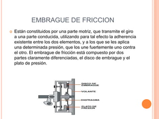 EMBRAGUE DE FRICCION
 Están constituidos por una parte motriz, que transmite el giro
a una parte conducida, utilizando para tal efecto la adherencia
existente entre los dos elementos, y a los que se les aplica
una determinada presión, que los une fuertemente uno contra
el otro. El embrague de fricción está compuesto por dos
partes claramente diferenciadas, el disco de embrague y el
plato de presión.
 