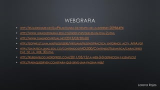 •HTTP://ES.SLIDESHARE.NET/LIAPELAEZ/LINEA-DE-TIEMPO-DE-LA-INTERNET-20986494•HTTP://WWW.UNIAGUSTINIANA.EDU.CO/INDEX.PHP/QUE-ES-UN-OVA-2.HTML•HTTP://WWW.TUMUNDOVIRTUAL.NET/2013/03/30/60/ •HTTP://SGPWE.IZT.UAM.MX/FILES/USERS/VIRTUAMI/FILE/INT/PRACTICA_ENTORNOS_ACTV_AVA.PDF•HTTP://DATATECA.UNAD.EDU.CO/CONTENIDOS/MDL000/CONTENIDOTELEMATICA/CARACTERSTICAS_DE_LA_WEB_30.HTML•HTTP://RUBENVBLOG.WORDPRESS.COM/2011/05/12/LA-WEB-3-0-DEFINICION-Y-EJEMPLOS/ •HTTP://PARAQUESIRVEN.COM/PARA-QUE-SIRVE-UNA-PAGINA-WEB/ 
Lorena Rojas 