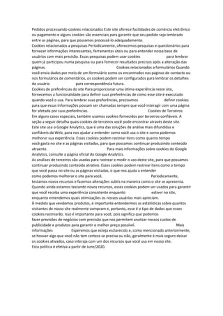 Pedidos processando cookies relacionados Este site oferece facilidades de comércio eletrônico
ou pagamento e alguns cookies são essenciais para garantir que seu pedido seja lembrado
entre as páginas, para que possamos processá-lo adequadamente.
Cookies relacionados a pesquisas Periodicamente, oferecemos pesquisas e questionários para
fornecer informações interessantes, ferramentas úteis ou para entender nossa base de
usuários com mais precisão. Essas pesquisas podem usar cookies para lembrar
quem já participou numa pesquisa ou para fornecer resultados precisos após a alteração das
páginas. Cookies relacionados a formulários Quando
você envia dados por meio de um formulário como os encontrados nas páginas de contacto ou
nos formulários de comentários, os cookies podem ser configurados para lembrar os detalhes
do usuário para correspondência futura.
Cookies de preferências do site Para proporcionar uma ótima experiência neste site,
fornecemos a funcionalidade para definir suas preferências de como esse site é executado
quando você o usa. Para lembrar suas preferências, precisamos definir cookies
para que essas informações possam ser chamadas sempre que você interagir com uma página
for afetada por suas preferências. Cookies de Terceiros
Em alguns casos especiais, também usamos cookies fornecidos por terceiros confiáveis. A
seção a seguir detalha quais cookies de terceiros você pode encontrar através deste site.
Este site usa o Google Analytics, que é uma das soluções de análise mais difundidas e
confiáveis da Web, para nos ajudar a entender como você usa o site e como podemos
melhorar sua experiência. Esses cookies podem rastrear itens como quanto tempo
você gasta no site e as páginas visitadas, para que possamos continuar produzindo conteúdo
atraente. Para mais informações sobre cookies do Google
Analytics, consulte a página oficial do Google Analytics.
As análises de terceiros são usadas para rastrear e medir o uso deste site, para que possamos
continuar produzindo conteúdo atrativo. Esses cookies podem rastrear itens como o tempo
que você passa no site ou as páginas visitadas, o que nos ajuda a entender
como podemos melhorar o site para você. Periodicamente,
testamos novos recursos e fazemos alterações subtis na maneira como o site se apresenta.
Quando ainda estamos testando novos recursos, esses cookies podem ser usados para garantir
que você receba uma experiência consistente enquanto estiver no site,
enquanto entendemos quais otimizações os nossos usuários mais apreciam.
À medida que vendemos produtos, é importante entendermos as estatísticas sobre quantos
visitantes de nosso site realmente compram e, portanto, esse é o tipo de dados que esses
cookies rastrearão. Isso é importante para você, pois significa que podemos
fazer previsões de negócios com precisão que nos permitem analizar nossos custos de
publicidade e produtos para garantir o melhor preço possível. Mais
informações Esperemos que esteja esclarecido e, como mencionado anteriormente,
se houver algo que você não tem certeza se precisa ou não, geralmente é mais seguro deixar
os cookies ativados, caso interaja com um dos recursos que você usa em nosso site.
Esta política é efetiva a partir de June/2020.
 