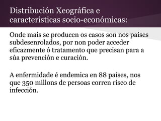 Distribución Xeográfica e
características socio-económicas:
Onde mais se producen os casos son nos paises
subdesenrolados, por non poder acceder
eficazmente ó tratamento que precisan para a
súa prevención e curación.

A enfermidade é endemica en 88 países, nos
que 350 millons de persoas corren risco de
infección.
 