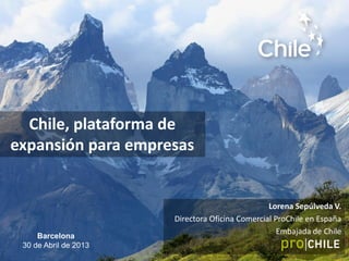 Chile, plataforma de
expansión para empresas
Lorena Sepúlveda V.
Directora Oficina Comercial ProChile en España
Embajada de Chile
Barcelona
30 de Abril de 2013
 