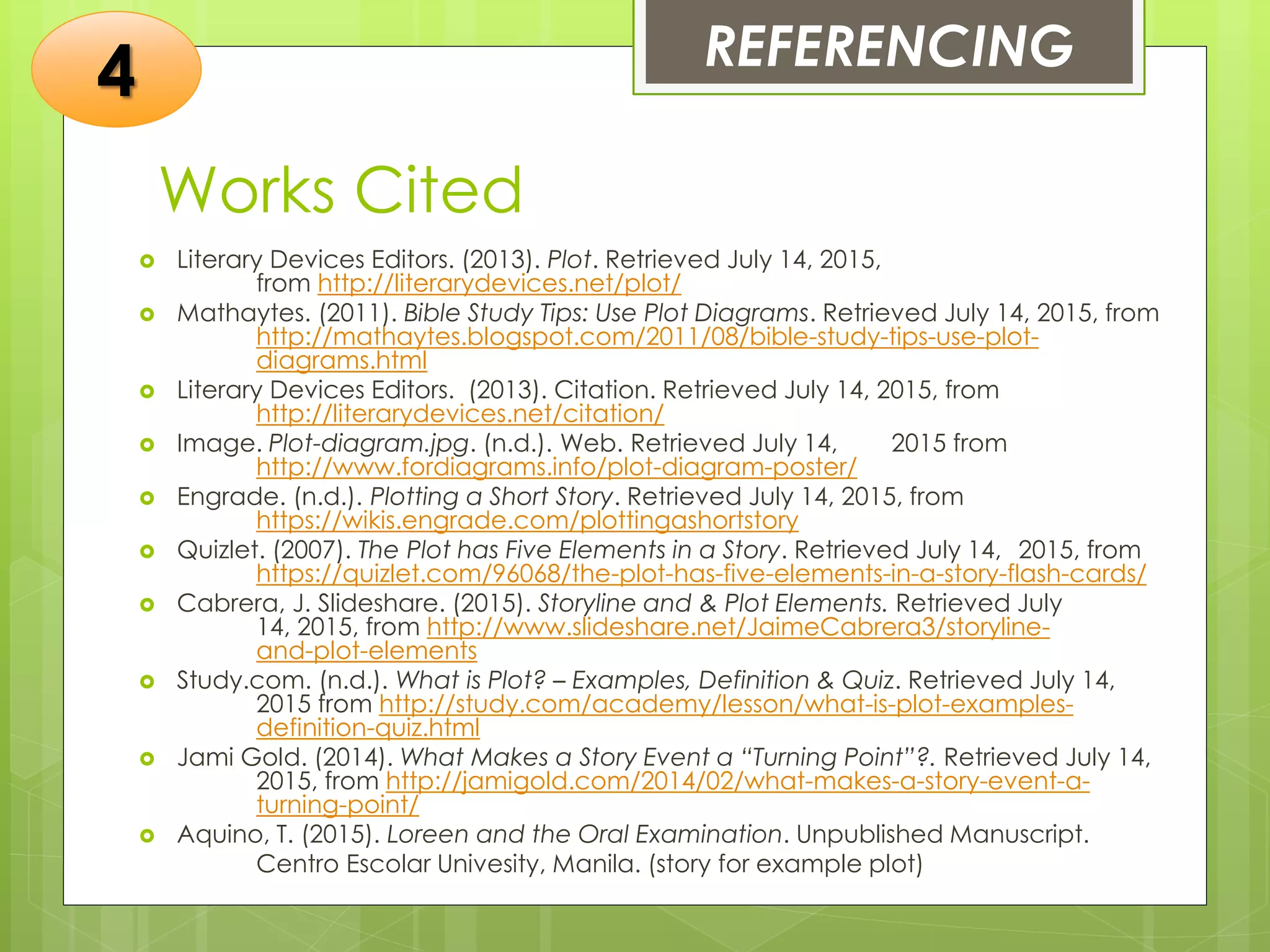 Works Cited
 Literary Devices Editors. (2013). Plot. Retrieved July 14, 2015,
from http://literarydevices.net/plot/
 Mathaytes. (2011). Bible Study Tips: Use Plot Diagrams. Retrieved July 14, 2015, from
http://mathaytes.blogspot.com/2011/08/bible-study-tips-use-plot-
diagrams.html
 Literary Devices Editors. (2013). Citation. Retrieved July 14, 2015, from
http://literarydevices.net/citation/
 Image. Plot-diagram.jpg. (n.d.). Web. Retrieved July 14, 2015 from
http://www.fordiagrams.info/plot-diagram-poster/
 Engrade. (n.d.). Plotting a Short Story. Retrieved July 14, 2015, from
https://wikis.engrade.com/plottingashortstory
 Quizlet. (2007). The Plot has Five Elements in a Story. Retrieved July 14, 2015, from
https://quizlet.com/96068/the-plot-has-five-elements-in-a-story-flash-cards/
 Cabrera, J. Slideshare. (2015). Storyline and & Plot Elements. Retrieved July
14, 2015, from http://www.slideshare.net/JaimeCabrera3/storyline-
and-plot-elements
 Study.com. (n.d.). What is Plot? – Examples, Definition & Quiz. Retrieved July 14,
2015 from http://study.com/academy/lesson/what-is-plot-examples-
definition-quiz.html
 Jami Gold. (2014). What Makes a Story Event a “Turning Point”?. Retrieved July 14,
2015, from http://jamigold.com/2014/02/what-makes-a-story-event-a-
turning-point/
 Aquino, T. (2015). Loreen and the Oral Examination. Unpublished Manuscript.
Centro Escolar Univesity, Manila. (story for example plot)
REFERENCING
4
 