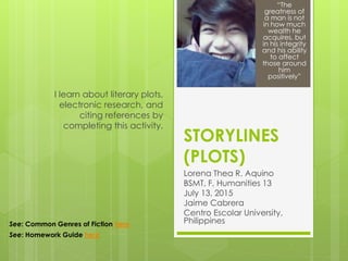 STORYLINES
(PLOTS)
Lorena Thea R. Aquino
BSMT, F, Humanities 13
July 13, 2015
Jaime Cabrera
Centro Escolar University,
Philippines
I learn about literary plots,
electronic research, and
citing references by
completing this activity.
“The
greatness of
a man is not
in how much
wealth he
acquires, but
in his integrity
and his ability
to affect
those around
him
positively”
See: Common Genres of Fiction here
See: Homework Guide here
 