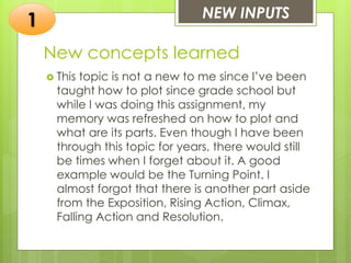 New concepts learned
 This topic is not a new to me since I’ve been
taught how to plot since grade school but
while I was doing this assignment, my
memory was refreshed on how to plot and
what are its parts. Even though I have been
through this topic for years, there would still
be times when I forget about it. A good
example would be the Turning Point. I
almost forgot that there is another part aside
from the Exposition, Rising Action, Climax,
Falling Action and Resolution.
NEW INPUTS
1
 