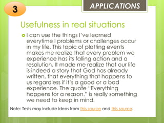 Usefulness in real situations
 I can use the things I’ve learned
everytime I problems or challenges occur
in my life. This topic of plotting events
makes me realize that every problem we
experience has its falling action and a
resolution. It made me realize that our life
is indeed a story that God has already
written, that everything that happens to
us regardless if it’s a good or a bad
experience. The quote “Everything
happens for a reason.” is really something
we need to keep in mind.
APPLICATIONS
3
Note: Tests may include ideas from this source and this source.
 