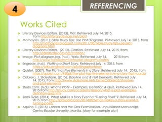 Works Cited
 Literary Devices Editors. (2013). Plot. Retrieved July 14, 2015,
from http://literarydevices.net/plot/
 Mathaytes. (2011). Bible Study Tips: Use Plot Diagrams. Retrieved July 14, 2015, from
http://mathaytes.blogspot.com/2011/08/bible-study-tips-use-plot-
diagrams.html
 Literary Devices Editors. (2013). Citation. Retrieved July 14, 2015, from
http://literarydevices.net/citation/
 Image. Plot-diagram.jpg. (n.d.). Web. Retrieved July 14, 2015 from
http://www.fordiagrams.info/plot-diagram-poster/
 Engrade. (n.d.). Plotting a Short Story. Retrieved July 14, 2015, from
https://wikis.engrade.com/plottingashortstory
 Quizlet. (2007). The Plot has Five Elements in a Story. Retrieved July 14, 2015, from
https://quizlet.com/96068/the-plot-has-five-elements-in-a-story-flash-cards/
 Cabrera, J. Slideshare. (2015). Storyline and & Plot Elements. Retrieved July
14, 2015, from http://www.slideshare.net/JaimeCabrera3/storyline-
and-plot-elements
 Study.com. (n.d.). What is Plot? – Examples, Definition & Quiz. Retrieved July 14,
2015 from http://study.com/academy/lesson/what-is-plot-examples-
definition-quiz.html
 Jami Gold. (2014). What Makes a Story Event a “Turning Point”?. Retrieved July 14,
2015, from http://jamigold.com/2014/02/what-makes-a-story-event-a-
turning-point/
 Aquino, T. (2015). Loreen and the Oral Examination. Unpublished Manuscript.
Centro Escolar Univesity, Manila. (story for example plot)
REFERENCING
4
 