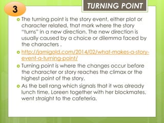 TURNING POINT
 The turning point is the story event, either plot or
character related, that mark where the story
“turns” in a new direction. The new direction is
usually caused by a choice or dilemma faced by
the characters .
 http://jamigold.com/2014/02/what-makes-a-story-
event-a-turning-point/
 Turning point is where the changes occur before
the character or story reaches the climax or the
highest point of the story.
 As the bell rang which signals that it was already
lunch time, Loreen together with her blockmates,
went straight to the cafeteria.
3
 