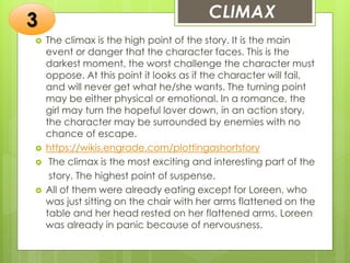  The climax is the high point of the story. It is the main
event or danger that the character faces. This is the
darkest moment, the worst challenge the character must
oppose. At this point it looks as if the character will fail,
and will never get what he/she wants. The turning point
may be either physical or emotional. In a romance, the
girl may turn the hopeful lover down, in an action story,
the character may be surrounded by enemies with no
chance of escape.
 https://wikis.engrade.com/plottingashortstory
 The climax is the most exciting and interesting part of the
story. The highest point of suspense.
 All of them were already eating except for Loreen, who
was just sitting on the chair with her arms flattened on the
table and her head rested on her flattened arms. Loreen
was already in panic because of nervousness.
3 CLIMAX
 