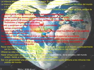La Infancia Misionera, es una escuela con Jesús, El es el maestro y amigo.
La Infancia Misionera, es la Obra que nos anima a orar, a hacer sacrificios por los niños del mundo
y a ser Misioneros como Jesús.
La Infancia Misionera, es la Obra Pontificia que hace de nosotros buenos hijos de Dios, amigos de
Jesús y de los niños del mundo.
¿QUIÉN PUEDE PERTENECER A EN LA INFANCIA MISIONERA?
Todos los niños que deseen y quieran desde los 4 hasta los 12 años.
Les debe gustar y al mismo tiempo deben demostrar interés por hacer realidad las
finalidades y objetivos de esta obra.
Asistir y participar en todos los encuentros y actividades.
Ser amigo y contribuir.
Conocer cada día más sobre las situaciones en las que viven los niños/as en los pueblos
más pobres del mundo.
Ser puntual en los encuentros,Llevar el material necesario para los encuentros.
Amar como Jesús amo y ama: tenemos que cultivar el amor. Ser persona para el amor.
Participar en las reuniones de su grupo para conocerle más a Jesús, escucharlo y
convertirse en sus discípulos.
Rezar diariamente por el éxito de la actividad misionera de la Iglesia en el mundo y particularmente
por los misioneros y misioneras que se dedican a los niños/as en las misiones.
Ofrecer su vida y pequeños sacrificios por las misiones.
Hacer amigos para Jesús, entre los niños y niñas de su ambiente, de la escuela y del mundo
entero, dando a conocer el papel de la Infancia Misionera.
Dar con generosidad una ofrenda mensual (o semanal) como ayuda solidaria a los niños/as más
pobres del mundo.
 