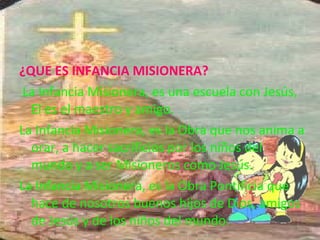 ¿QUE ES INFANCIA MISIONERA?
 La Infancia Misionera, es una escuela con Jesús, 
El es el maestro y amigo. 
La Infancia Misionera, es la Obra que nos anima a 
orar, a hacer sacrificios por los niños del 
mundo y a ser Misioneros como Jesús.
La Infancia Misionera, es la Obra Pontificia que 
hace de nosotros buenos hijos de Dios, amigos 
de Jesús y de los niños del mundo.
 