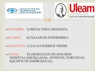 
 NOMBRE: LORENA VERA MENDOZA
 CURSO: AUXILIAR DE ENFERMERIA
 DOCENTE: LCDA KATHERINE FREIRE
 TEMA: ELABORACION DE INSUMOS
HOSPITALARIOS(GASAS, APOSITOS, TORUNDAS,
EQUIPOS DE EMERGENCIA).
 