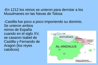 -En 1212 los reinos se unieron para derrotar a los
Musulmanes en las Navas de Tolosa
-Castilla fue poco a poco imponiendo su dominio.
Se unieron ambos
reinos de España
cuando en el siglo XV,
se casaron isabel de
Castilla y Fernando de
Aragon (los reyes
catolicos)

 