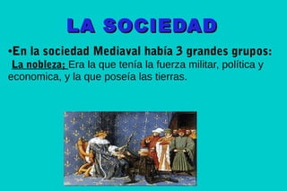 LA SOCIEDAD
En la sociedad Mediaval había 3 grandes grupos:

●

La nobleza; Era la que tenía la fuerza militar, política y
economica, y la que poseía las tierras.

 
