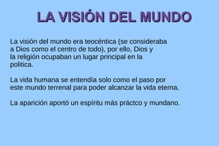 LA VISIÓN DEL MUNDO
La visión del mundo era teocéntica (se consideraba
a Dios como el centro de todo), por ello, Dios y
la religión ocupaban un lugar principal en la
politica.
La vida humana se entendía solo como el paso por
este mundo terrenal para poder alcanzar la vida eterna.
La aparición aportó un espíritu más práctco y mundano.

 