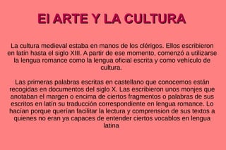 El ARTE Y LA CULTURA
La cultura medieval estaba en manos de los clérigos. Ellos escribieron
en latín hasta el siglo XIII. A partir de ese momento, comenzó a utilizarse
la lengua romance como la lengua oficial escrita y como vehículo de
cultura.
Las primeras palabras escritas en castellano que conocemos están
recogidas en documentos del siglo X. Las escribieron unos monjes que
anotaban el margen o encima de ciertos fragmentos o palabras de sus
escritos en latín su traducción correspondiente en lengua romance. Lo
hacían porque querían facilitar la lectura y comprension de sus textos a
quienes no eran ya capaces de entender ciertos vocablos en lengua
latina

 