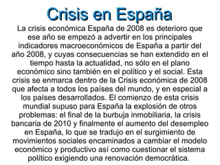 Crisis en España
  La crisis económica España de 2008 es deterioro que
     ese año se empezó a advertir en los principales
  indicadores macroeconómicos de España a partir del
año 2008, y cuyas consecuencias se han extendido en el
      tiempo hasta la actualidad, no sólo en el plano
  económico sino también en el político y el social. Esta
crisis se enmarca dentro de la Crisis económica de 2008
que afecta a todos los países del mundo, y en especial a
   los países desarrollados. El comienzo de esta crisis
    mundial supuso para España la explosión de otros
  problemas: el final de la burbuja inmobiliaria, la crisis
bancaria de 2010 y finalmente el aumento del desempleo
    en España, lo que se tradujo en el surgimiento de
movimientos sociales encaminados a cambiar el modelo
 económico y productivo así como cuestionar el sistema
     político exigiendo una renovación democrática.
 