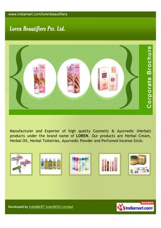 Manufacturer and Exporter of high quality Cosmetic & Ayurvedic (Herbal)
products under the brand name of LOREN. Our products are Herbal Cream,
Herbal Oil, Herbal Toiletries, Ayurvedic Powder and Perfumed Incense Stick.
 