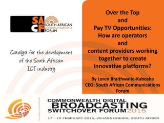 Over the Top
and
Pay TV Opportunities:
How are operators
and
content providers working
together to create
innovative platforms?
By Loren Braithwaite-Kabosha
CEO: South African Communications
Forum
 