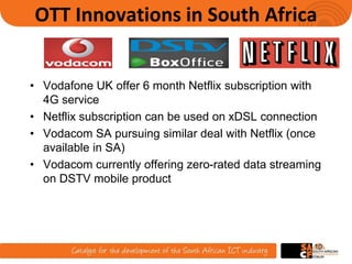 OTT Innovations in South Africa
• Vodafone UK offer 6 month Netflix subscription with
4G service
• Netflix subscription can be used on xDSL connection
• Vodacom SA pursuing similar deal with Netflix (once
available in SA)
• Vodacom currently offering zero-rated data streaming
on DSTV mobile product
10
 