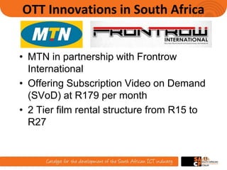 OTT Innovations in South Africa
• MTN in partnership with Frontrow
International
• Offering Subscription Video on Demand
(SVoD) at R179 per month
• 2 Tier film rental structure from R15 to
R27
11
 