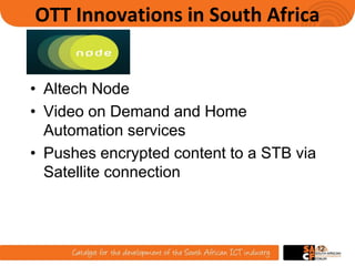 OTT Innovations in South Africa
• Altech Node
• Video on Demand and Home
Automation services
• Pushes encrypted content to a STB via
Satellite connection
12
 