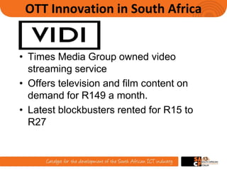 OTT Innovation in South Africa
• Times Media Group owned video
streaming service
• Offers television and film content on
demand for R149 a month.
• Latest blockbusters rented for R15 to
R27
13
 