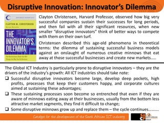 2
Clayton Christensen, Harvard Professor, observed how big very
successful companies sustain their successes for long periods,
and then fail with all their significant resources, when new
smaller “disruptive innovators” think of better ways to compete
with them on their own turf.
Disruptive Innovation: Innovator’s Dilemma
The Global ICT Industry is particularly prone to disruptive innovators – they are the
drivers of the industry’s growth: All ICT industries should take note:
 Successful disruptive innovators become large, develop deep pockets, high
profits, processes that keep their customers happy, and corporate cultures
aimed at sustaining these advantages;
 These sustaining processes soon become so entrenched that even if they are
aware of minnows eating away at their businesses, usually from the bottom less
attractive market segments, they find it difficult to change;
 Some disruptive minnows grow up and replace them – the cycle continues……….
Christensen described this age-old phenomena in theoretical
terms: the dilemma of sustaining successful business models
against an onslaught of numerous creative minnows that eat
away at those successful businesses and create new markets…..
 
