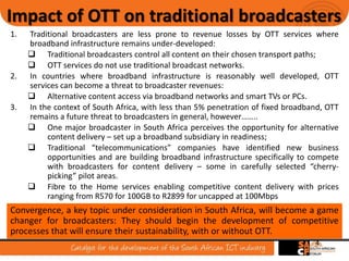 4
Impact of OTT on traditional broadcasters
1. Traditional broadcasters are less prone to revenue losses by OTT services where
broadband infrastructure remains under-developed:
 Traditional broadcasters control all content on their chosen transport paths;
 OTT services do not use traditional broadcast networks.
2. In countries where broadband infrastructure is reasonably well developed, OTT
services can become a threat to broadcaster revenues:
 Alternative content access via broadband networks and smart TVs or PCs.
3. In the context of South Africa, with less than 5% penetration of fixed broadband, OTT
remains a future threat to broadcasters in general, however……..
 One major broadcaster in South Africa perceives the opportunity for alternative
content delivery – set up a broadband subsidiary in readiness;
 Traditional “telecommunications” companies have identified new business
opportunities and are building broadband infrastructure specifically to compete
with broadcasters for content delivery – some in carefully selected “cherry-
picking” pilot areas.
 Fibre to the Home services enabling competitive content delivery with prices
ranging from R570 for 100GB to R2899 for uncapped at 100Mbps
Convergence, a key topic under consideration in South Africa, will become a game
changer for broadcasters: They should begin the development of competitive
processes that will ensure their sustainability, with or without OTT.
 