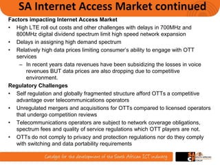 SA Internet Access Market continued
Factors impacting Internet Access Market
• High LTE roll out costs and other challenges with delays in 700MHz and
800MHz digital dividend spectrum limit high speed network expansion
• Delays in assigning high demand spectrum
• Relatively high data prices limiting consumer’s ability to engage with OTT
services
– In recent years data revenues have been subsidizing the losses in voice
revenues BUT data prices are also dropping due to competitive
environment.
Regulatory Challenges
• Self regulation and globally fragmented structure afford OTTs a competitive
advantage over telecommunications operators
• Unregulated mergers and acquisitions for OTTs compared to licensed operators
that undergo competition reviews
• Telecommunications operators are subject to network coverage obligations,
spectrum fees and quality of service regulations which OTT players are not.
• OTTs do not comply to privacy and protection regulations nor do they comply
with switching and data portability requirements
6
 