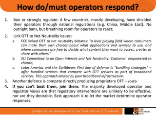 7
How do/must operators respond?
1. Ban or strongly regulate: A few countries, mostly developing, have shielded
their operators through national regulations (e.g. China, Middle East). No
outright bans, but breathing room for operators to react;
2. Link OTT to Net Neutrality issues:
a. FCC linked OTT to net neutrality debates: “a level playing field where consumers
can make their own choices about what applications and services to use, and
where consumers are free to decide what content they want to access, create, or
share with others.”
b. EU Committed to an Open Internet and Net Neutrality: Customer empowered to
choose;
c. Latin America and the Caribbean: First line of defence is “bundling strategies” –
offer bundled services that compete with OTT services as part of broadband
services. This approach limited by poor broadband infrastructure.
3. Another defence is compete directly producing proprietary OTT – costly
4. If you can’t beat them, join them: The majority developed operator and
regulator views are that regulatory interventions are unlikely to be effective,
nor are they desirable. Best approach is to let the market determine operator
responses.
 