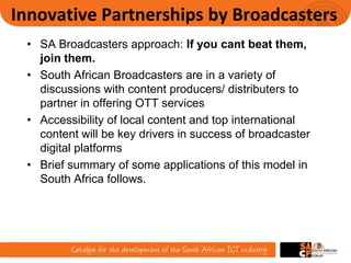 Innovative Partnerships by Broadcasters
• SA Broadcasters approach: If you cant beat them,
join them.
• South African Broadcasters are in a variety of
discussions with content producers/ distributers to
partner in offering OTT services
• Accessibility of local content and top international
content will be key drivers in success of broadcaster
digital platforms
• Brief summary of some applications of this model in
South Africa follows.
8
 