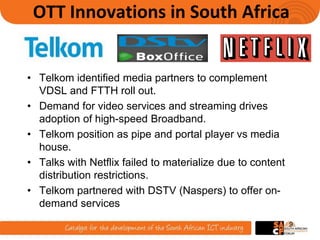 OTT Innovations in South Africa
• Telkom identified media partners to complement
VDSL and FTTH roll out.
• Demand for video services and streaming drives
adoption of high-speed Broadband.
• Telkom position as pipe and portal player vs media
house.
• Talks with Netflix failed to materialize due to content
distribution restrictions.
• Telkom partnered with DSTV (Naspers) to offer on-
demand services
9
 