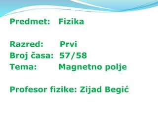 Predmet: Fizika
Razred: Prvi
Broj časa: 57/58
Tema: Magnetno polje
Profesor fizike: Zijad Begić
 