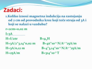 Zadaci:
1.Koliko iznosi magnetna indukcija na rastojanju
od 2 cm od provodnika kroz koji teče struja od 3A i
koji se nalazi u vazduhu?
r=2cm=0,02 m
I=3A
H=I/2r B=0H
H=3A/2*3,14*0,02 m B=4*10-7 N/A2 *25A/m
H=3A/0,12 m B=4*3,14*10-7 N/A2 *25A/m
H=25A/m B=314*10-7 T
 